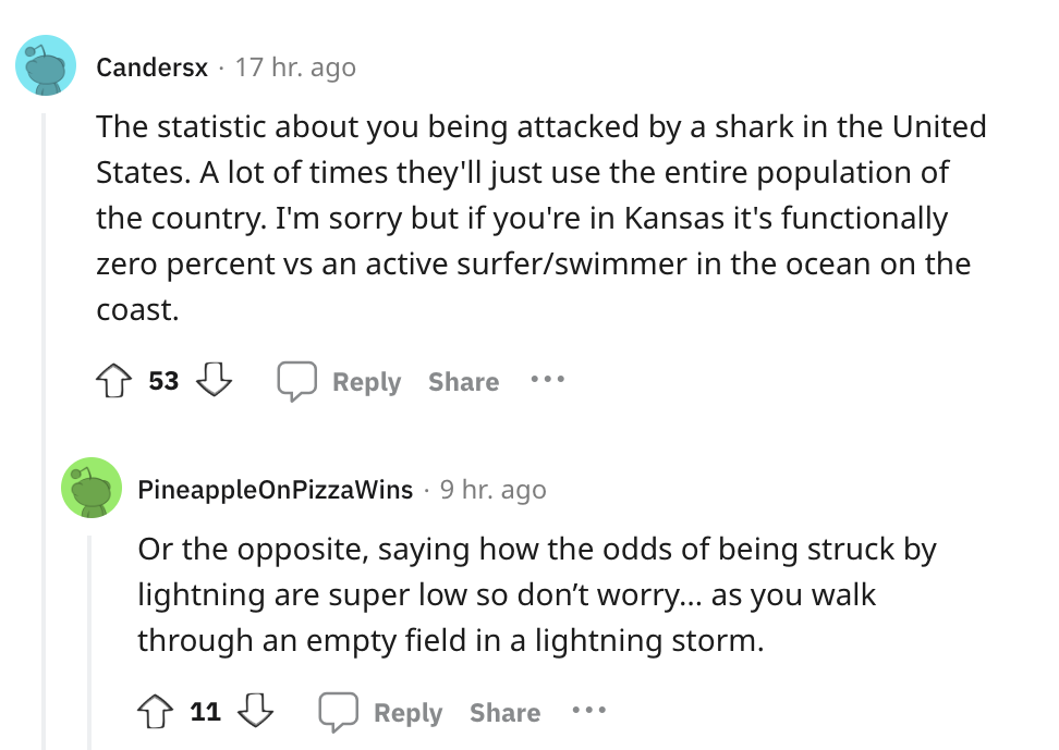 angle - Candersx 17 hr. ago The statistic about you being attacked by a shark in the United States. A lot of times they'll just use the entire population of the country. I'm sorry but if you're in Kansas it's functionally zero percent vs an active surfers